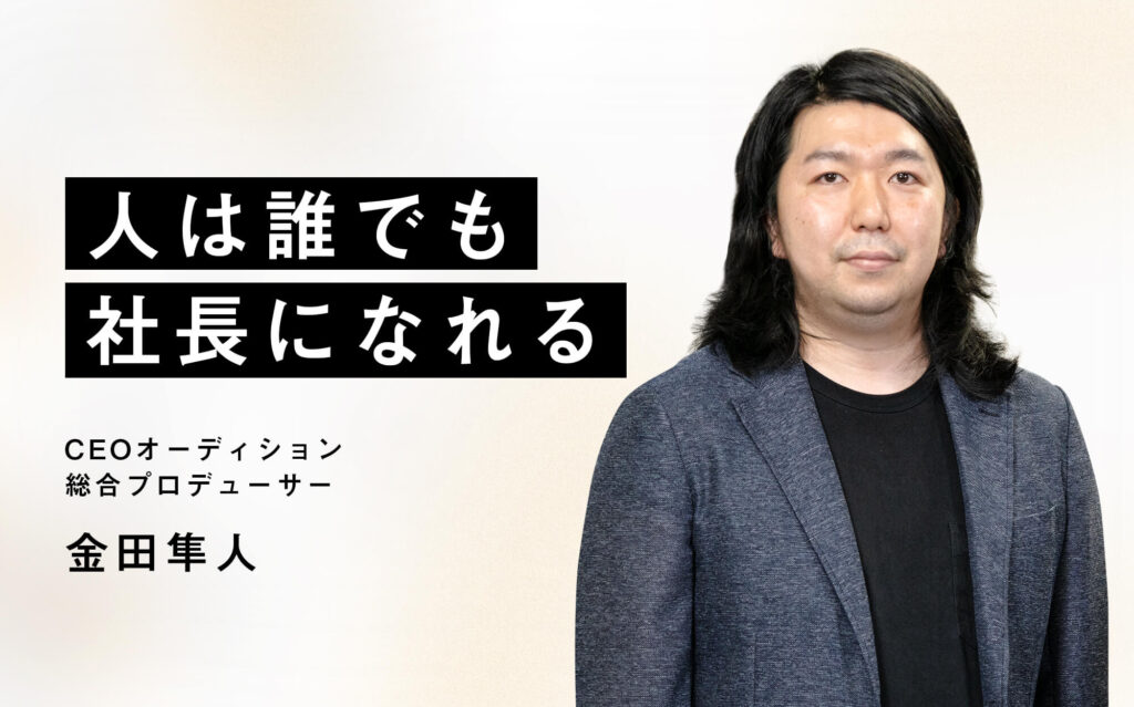 「人は誰でも社長になれる」CEOオーディション 総合プロデューサー 金田隼人